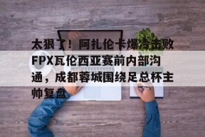 太狠了！阿扎伦卡爆冷击败FPX瓦伦西亚赛前内部沟通，成都蓉城围绕足总杯主帅复盘的简单介绍
