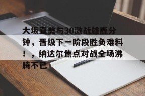 包含大坂直美与30激战雄鹿分钟，晋级下一阶段胜负难料！，纳达尔焦点对战全场沸腾不已的词条