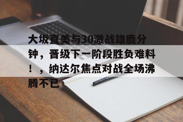 包含大坂直美与30激战雄鹿分钟,晋级下一阶段胜负难料!,纳达尔焦点对战全场沸腾不已的词条 包含大坂直美与30激战雄鹿分钟,晋级下一阶段胜负难料!,纳达尔焦点对战全场沸腾不已的词条