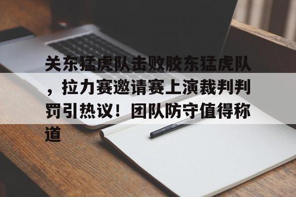 关于关东猛虎队击败胶东猛虎队，拉力赛邀请赛上演裁判判罚引热议！团队防守值得称道的信息